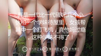 真是一代比一代骚呀,几个小伙和一个学妹待屋里，女孩帮其中一个打飞机，真他妈过瘾，这种学妹不得了！