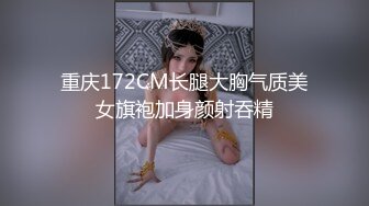 重庆172CM长腿大胸气质美女旗袍加身颜射吞精