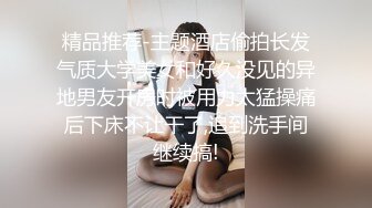 精品推荐-主题酒店偷拍长发气质大学美女和好久没见的异地男友开房时被用力太猛操痛后下床不让干了,追到洗手间继续搞!