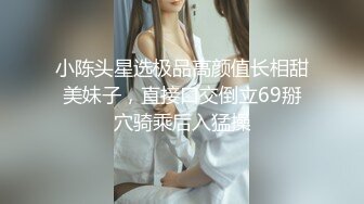 小陈头星选极品高颜值长相甜美妹子，直接口交倒立69掰穴骑乘后入猛操