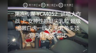 果冻传媒 YCM052  试婚大作战 上 女神性感挺尖乳粒 超级湿嫩白虎一线天 无套龟头顶宫内射浇筑 斑比