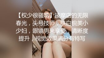 【权少很骚呐】按摩店的无限春光，头号技师，肤白貌美小少妇，眼镜男来享受，清晰度提升，视觉效果满分有特写