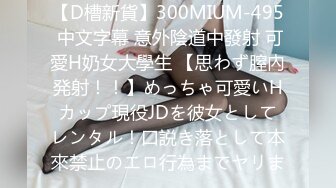 【D槽新貨】300MIUM-495 中文字幕 意外陰道中發射 可愛H奶女大學生 【思わず膣內発射！！】めっちゃ可愛いHカップ現役JDを彼女としてレンタル！口説き落として本來禁止のエロ行為までヤリま