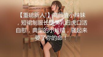 【重磅新人!】高颜值小辣妹，短裙制服长腿美乳白虎口活自慰，典型的小妖精，骚起来要了你的命！