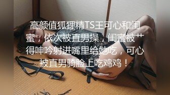 高颜值狐狸精TS王可心和闺蜜，依次被直男操，闺蜜被艹得呻吟射进嘴里给她吃，可心被直男骑脸上吃鸡鸡！