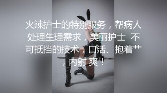 火辣护士的特别服务，帮病人处理生理需求，美丽护士  不可抵挡的技术，口活、抱着艹，内射 爽！