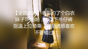 【全国探花】老哥约了个白衣妹子TP啪啪，半退下牛仔裤抠逼上位骑乘，很是诱惑喜欢不要错过