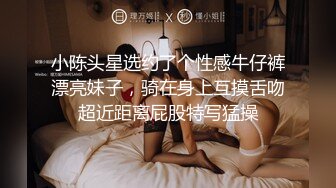 小陈头星选约了个性感牛仔裤漂亮妹子，骑在身上互摸舌吻超近距离屁股特写猛操