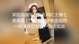 某短视频平台巨乳网红主播七里海蓝上门推销避孕套主动用一对大车灯帮客户乳交实战