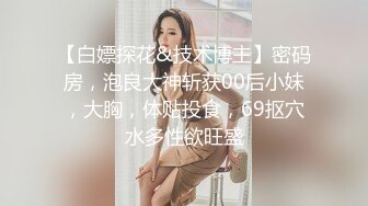 【白嫖探花&技术博主】密码房，泡良大神斩获00后小妹，大胸，体贴投食，69抠穴水多性欲旺盛