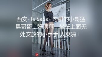 西安-Ts SaSa- 勾引的小哥猛男哥哥，好顶啊，坐在上面无处安放的小手手 太爽啦！