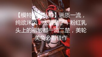 【模特超清私拍】画质一流，纯欲JK风，太清楚了，粉红乳头上的褶皱都一清二楚，美轮美奂必看佳作