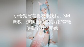 小母狗背着男友来找我，SM调教，这送上门必须好好管教，使劲全力艹死她！