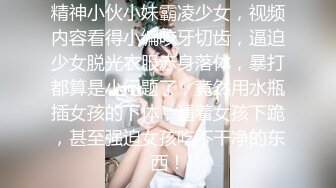 精神小伙小妹霸凌少女，视频内容看得小编咬牙切齿，逼迫少女脱光衣服赤身落体，暴打都算是小问题了，竟然用水瓶插女孩的下体，逼着女孩下跪，甚至强迫女孩吃不干净的东西！