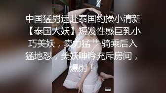 中国猛男远赴泰国约操小清新【泰国人妖】短发性感巨乳小巧美妖，卖力猛艹 骑乘后入猛地怼，美妖呻吟充斥房间，爆射！