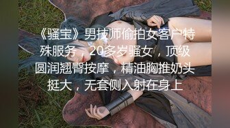 《骚宝》男技师偷拍女客户特殊服务，20多岁骚女，顶级圆润翘臀按摩，精油胸推奶头挺大，无套侧入射在身上