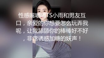 性感嘴嘟嘟TS小雨和男友互口，亲爱的你想要怎么玩弄我呢，让我舔舔你的棒棒好不好，非常诱惑加糖的妖声！