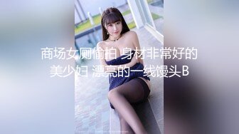 商场女厕偷拍 身材非常好的美少妇 漂亮的一线馒头B