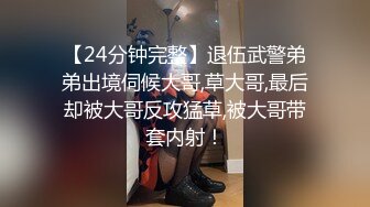 【24分钟完整】退伍武警弟弟出境伺候大哥,草大哥,最后却被大哥反攻猛草,被大哥带套内射！