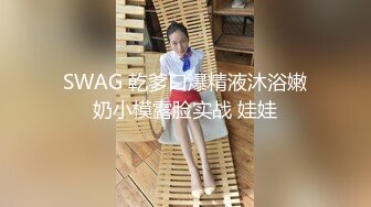 SWAG 乾爹口爆精液沐浴嫩奶小模露脸实战 娃娃