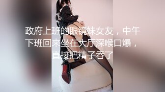 政府上班的眼镜妹女友，中午下班回来坐在大厅深喉口爆，直接把精子吞了