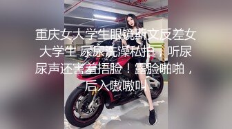 重庆女大学生眼镜斯文反差女大学生 尿尿洗澡私拍，听尿尿声还害羞捂脸！露脸啪啪，后入嗷嗷叫