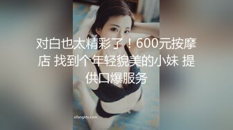 对白也太精彩了！600元按摩店 找到个年轻貌美的小妹 提供口爆服务