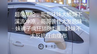 超级乱伦，哥哥妹妹大桥洞下溪流冲凉，哥哥兽性大发脱妹妹裤子疯狂舔B揉逼，妹妹不太反抗任由摆布