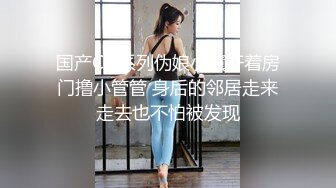 国产CD系列伪娘小薰开着房门撸小管管 身后的邻居走来走去也不怕被发现